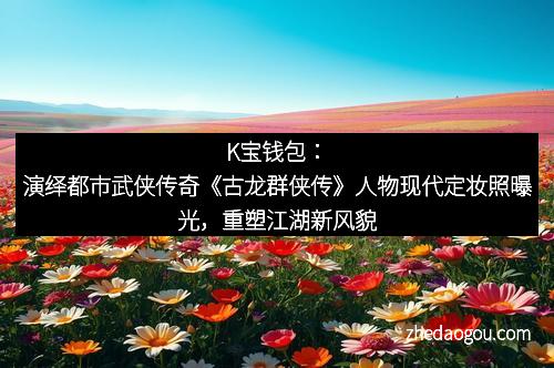 K宝钱包：演绎都市武侠传奇《古龙群侠传》人物现代定妆照曝光，重塑江湖新风貌